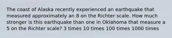 The coast of Alaska recently experienced an earthquake that measured approximately an 8 on the Richter scale. How much stronger is this earthquake than one in Oklahoma that measure a 5 on the Richter scale? 3 times 10 times 100 times 1000 times