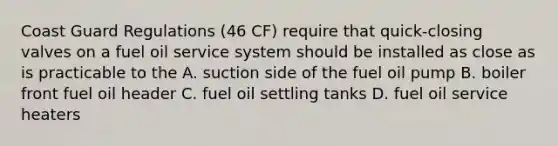 Coast Guard Regulations (46 CF) require that quick-closing valves on a fuel oil service system should be installed as close as is practicable to the A. suction side of the fuel oil pump B. boiler front fuel oil header C. fuel oil settling tanks D. fuel oil service heaters