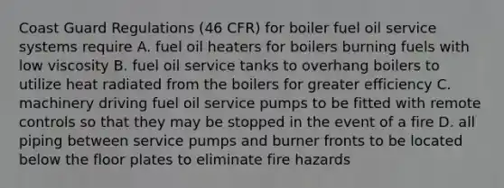 Coast Guard Regulations (46 CFR) for boiler fuel oil service systems require A. fuel oil heaters for boilers burning fuels with low viscosity B. fuel oil service tanks to overhang boilers to utilize heat radiated from the boilers for greater efficiency C. machinery driving fuel oil service pumps to be fitted with remote controls so that they may be stopped in the event of a fire D. all piping between service pumps and burner fronts to be located below the floor plates to eliminate fire hazards