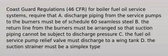 Coast Guard Regulations (46 CFR) for boiler fuel oil service systems, require that A. discharge piping from the service pumps to the burners must be of schedule 60 seamless steel B. the return line from the burners must be arranged so that suction piping cannot be subject to discharge pressure C. the fuel oil service pump relief valve must discharge to a wing tank D. the suction strainer must be a simplex type