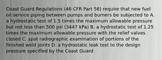 Coast Guard Regulations (46 CFR Part 56) require that new fuel oil service piping between pumps and burners be subjected to A. a hydrostatic test of 1.5 times the maximum allowable pressure but not less than 500 psi (3447 kPa) B. a hydrostatic test of 1.25 times the maximum allowable pressure with the relief valves closed C. spot radiographic examination of portions of the finished weld joints D. a hydrostatic leak test to the design pressure specified by the Coast Guard