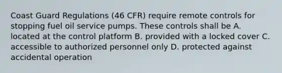 Coast Guard Regulations (46 CFR) require remote controls for stopping fuel oil service pumps. These controls shall be A. located at the control platform B. provided with a locked cover C. accessible to authorized personnel only D. protected against accidental operation