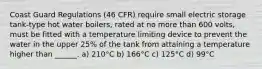 Coast Guard Regulations (46 CFR) require small electric storage tank-type hot water boilers, rated at no more than 600 volts, must be fitted with a temperature limiting device to prevent the water in the upper 25% of the tank from attaining a temperature higher than ______. a) 210°C b) 166°C c) 125°C d) 99°C