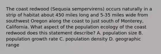 The coast redwood (Sequoia sempervirens) occurs naturally in a strip of habitat about 450 miles long and 5-35 miles wide from southwest Oregon along the coast to just south of Monterey, California. What aspect of the population ecology of the coast redwood does this statement describe? A. population size B. population growth rate C. population density D. geographic range