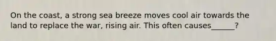 On the coast, a strong sea breeze moves cool air towards the land to replace the war, rising air. This often causes______?