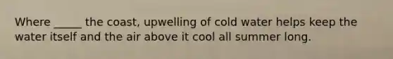Where _____ the coast, upwelling of cold water helps keep the water itself and the air above it cool all summer long.
