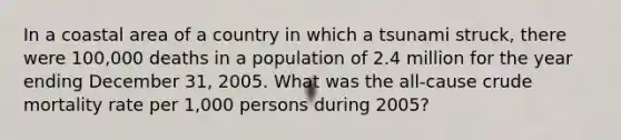 In a coastal area of a country in which a tsunami struck, there were 100,000 deaths in a population of 2.4 million for the year ending December 31, 2005. What was the all-cause crude mortality rate per 1,000 persons during 2005?