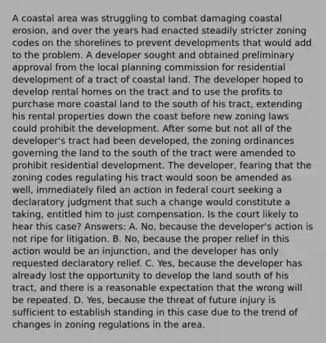 A coastal area was struggling to combat damaging coastal erosion, and over the years had enacted steadily stricter zoning codes on the shorelines to prevent developments that would add to the problem. A developer sought and obtained preliminary approval from the local planning commission for residential development of a tract of coastal land. The developer hoped to develop rental homes on the tract and to use the profits to purchase more coastal land to the south of his tract, extending his rental properties down the coast before new zoning laws could prohibit the development. After some but not all of the developer's tract had been developed, the zoning ordinances governing the land to the south of the tract were amended to prohibit residential development. The developer, fearing that the zoning codes regulating his tract would soon be amended as well, immediately filed an action in federal court seeking a declaratory judgment that such a change would constitute a taking, entitled him to just compensation. Is the court likely to hear this case? Answers: A. No, because the developer's action is not ripe for litigation. B. No, because the proper relief in this action would be an injunction, and the developer has only requested declaratory relief. C. Yes, because the developer has already lost the opportunity to develop the land south of his tract, and there is a reasonable expectation that the wrong will be repeated. D. Yes, because the threat of future injury is sufficient to establish standing in this case due to the trend of changes in zoning regulations in the area.