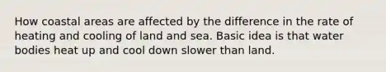 How coastal areas are affected by the difference in the rate of heating and cooling of land and sea. Basic idea is that water bodies heat up and cool down slower than land.