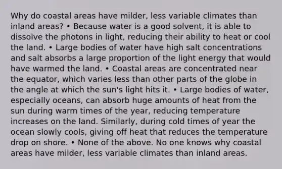 Why do coastal areas have milder, less variable climates than inland areas? • Because water is a good solvent, it is able to dissolve the photons in light, reducing their ability to heat or cool the land. • Large bodies of water have high salt concentrations and salt absorbs a large proportion of the light energy that would have warmed the land. • Coastal areas are concentrated near the equator, which varies less than other parts of the globe in the angle at which the sun's light hits it. • Large bodies of water, especially oceans, can absorb huge amounts of heat from the sun during warm times of the year, reducing temperature increases on the land. Similarly, during cold times of year the ocean slowly cools, giving off heat that reduces the temperature drop on shore. • None of the above. No one knows why coastal areas have milder, less variable climates than inland areas.