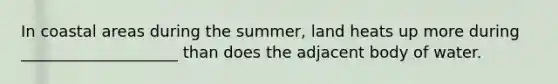 In coastal areas during the summer, land heats up more during ____________________ than does the adjacent body of water.