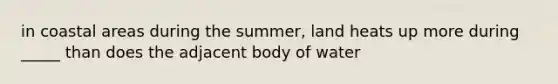 in coastal areas during the summer, land heats up more during _____ than does the adjacent body of water