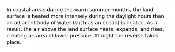 In coastal areas during the warm summer months, the land surface is heated more intensely during the daylight hours than an adjacent body of water (such as an ocean) is heated. As a result, the air above the land surface heats, expands, and rises, creating an area of lower pressure. At night the reverse takes place.