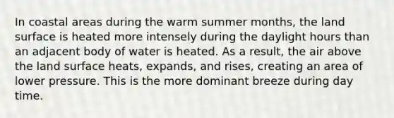 In coastal areas during the warm summer months, the land surface is heated more intensely during the daylight hours than an adjacent body of water is heated. As a result, the air above the land surface heats, expands, and rises, creating an area of lower pressure. This is the more dominant breeze during day time.