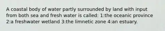 A coastal body of water partly surrounded by land with input from both sea and fresh water is called: 1:the oceanic province 2:a freshwater wetland 3:the limnetic zone 4:an estuary.