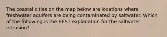 The coastal cities on the map below are locations where freshwater aquifers are being contaminated by saltwater. Which of the following is the BEST explanation for the saltwater intrusion?