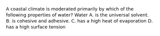 A coastal climate is moderated primarily by which of the following properties of water? Water A. is the universal solvent. B. is cohesive and adhesive. C. has a high heat of evaporation D. has a high surface tension