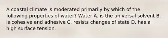 A coastal climate is moderated primarily by which of the following properties of water? Water A. is the universal solvent B. is cohesive and adhesive C. resists changes of state D. has a high surface tension.