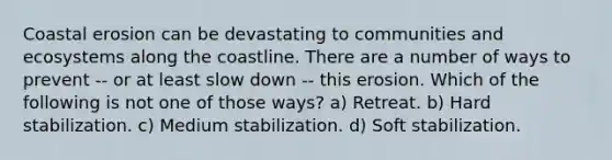 Coastal erosion can be devastating to communities and ecosystems along the coastline. There are a number of ways to prevent -- or at least slow down -- this erosion. Which of the following is not one of those ways? a) Retreat. b) Hard stabilization. c) Medium stabilization. d) Soft stabilization.