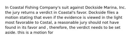 In Coastal Fishing Company's suit against Dockside Marina, Inc. the jury returns a verdict in Coastal's favor. Dockside files a motion stating that even if the evidence is viewed in the light most favorable to Costal, a reasonable jury should not have found in its favor and , therefore, the verdict needs to be set aside. this is a motion for