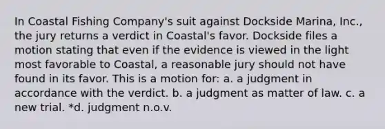 In Coastal Fishing Company's suit against Dockside Marina, Inc., the jury returns a verdict in Coastal's favor. Dockside files a motion stating that even if the evidence is viewed in the light most favorable to Coastal, a reasonable jury should not have found in its favor. This is a motion for: a. a judgment in accordance with the verdict. b. a judgment as matter of law. c. a new trial. *d. judgment n.o.v.