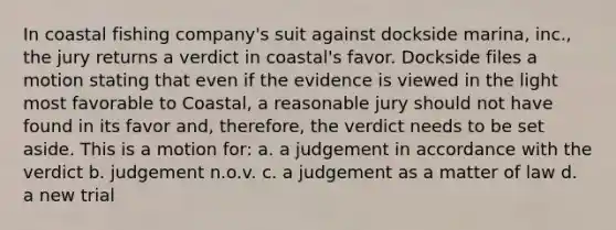 In coastal fishing company's suit against dockside marina, inc., the jury returns a verdict in coastal's favor. Dockside files a motion stating that even if the evidence is viewed in the light most favorable to Coastal, a reasonable jury should not have found in its favor and, therefore, the verdict needs to be set aside. This is a motion for: a. a judgement in accordance with the verdict b. judgement n.o.v. c. a judgement as a matter of law d. a new trial