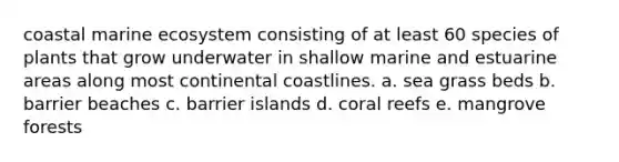 coastal marine ecosystem consisting of at least 60 species of plants that grow underwater in shallow marine and estuarine areas along most continental coastlines. a. sea grass beds b. barrier beaches c. barrier islands d. coral reefs e. mangrove forests