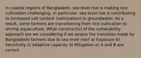 In coastal regions of Bangladesh, sea level rise is making rice cultivation challenging. In particular, sea level rise is contributing to increased salt content (salinization) in groundwater. As a result, some farmers are transitioning from rice cultivation to shrimp aquaculture. What construct(s) of the vulnerability approach are we considering if we assess the transition made by Bangladeshi farmers due to sea level rise? a) Exposure b) Sensitivity c) Adaptive capacity d) Mitigation e) A and B are correct