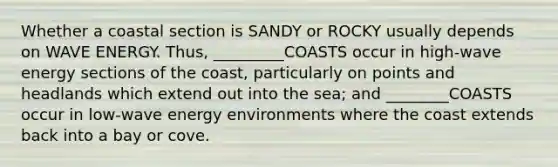 Whether a coastal section is SANDY or ROCKY usually depends on WAVE ENERGY. Thus, _________COASTS occur in high-wave energy sections of the coast, particularly on points and headlands which extend out into the sea; and ________COASTS occur in low-wave energy environments where the coast extends back into a bay or cove.