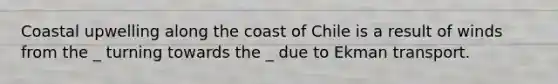 Coastal upwelling along the coast of Chile is a result of winds from the _ turning towards the _ due to Ekman transport.