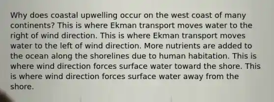 Why does coastal upwelling occur on the west coast of many continents? This is where Ekman transport moves water to the right of wind direction. This is where Ekman transport moves water to the left of wind direction. More nutrients are added to the ocean along the shorelines due to human habitation. This is where wind direction forces surface water toward the shore. This is where wind direction forces surface water away from the shore.