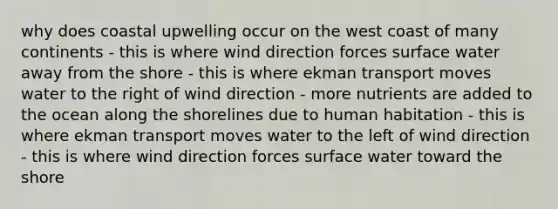 why does coastal upwelling occur on the west coast of many continents - this is where wind direction forces surface water away from the shore - this is where ekman transport moves water to the right of wind direction - more nutrients are added to the ocean along the shorelines due to human habitation - this is where ekman transport moves water to the left of wind direction - this is where wind direction forces surface water toward the shore