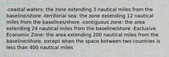 -coastal waters: the zone extending 3 nautical miles from the baseline/shore -territorial sea: the zone extending 12 nautical miles from the baselines/shore -contiguous zone: the area extending 24 nautical miles from the baseline/shore -Exclusive Economic Zone: the area extending 200 nautical miles from the baseline/shore, except when the space between two countries is less than 400 nautical miles