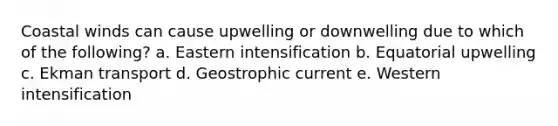 Coastal winds can cause upwelling or downwelling due to which of the following? a. Eastern intensification b. Equatorial upwelling c. Ekman transport d. Geostrophic current e. Western intensification