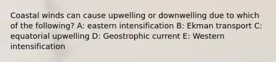 Coastal winds can cause upwelling or downwelling due to which of the following? A: eastern intensification B: Ekman transport C: equatorial upwelling D: Geostrophic current E: Western intensification