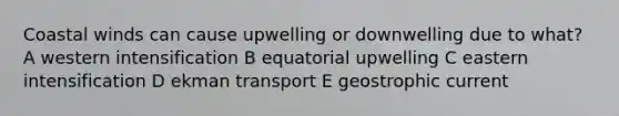 Coastal winds can cause upwelling or downwelling due to what? A western intensification B equatorial upwelling C eastern intensification D ekman transport E geostrophic current