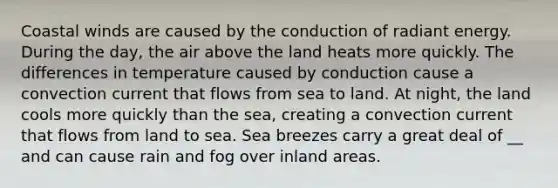 Coastal winds are caused by the conduction of radiant energy. During the day, the air above the land heats more quickly. The differences in temperature caused by conduction cause a convection current that flows from sea to land. At night, the land cools more quickly than the sea, creating a convection current that flows from land to sea. Sea breezes carry a great deal of __ and can cause rain and fog over inland areas.