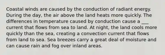 Coastal winds are caused by the conduction of radiant energy. During the day, the air above the land heats more quickly. The differences in temperature caused by conduction cause a ___ current that flows from sea to land. At night, the land cools more quickly than the sea, creating a convection current that flows from land to sea. Sea breezes carry a great deal of moisture and can cause rain and fog over inland areas.