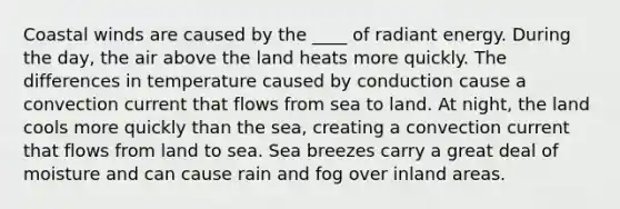 Coastal winds are caused by the ____ of radiant energy. During the day, the air above the land heats more quickly. The differences in temperature caused by conduction cause a convection current that flows from sea to land. At night, the land cools more quickly than the sea, creating a convection current that flows from land to sea. Sea breezes carry a great deal of moisture and can cause rain and fog over inland areas.