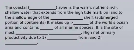 The coastal (______________) zone is the warm, nutrient-rich, shallow water that extends from the high tide mark on land to the shallow edge of the _________________ shelf. (submerged portion of continents) It makes up >________ of the world's ocean area and contains _______ of all marine species. It is the site of most _________________ _________________. High net primary productivity due to 1) ________________ from land 2) _________________.