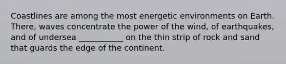 Coastlines are among the most energetic environments on Earth. There, waves concentrate the power of the wind, of earthquakes, and of undersea ___________ on the thin strip of rock and sand that guards the edge of the continent.
