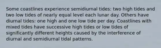 Some coastlines experience semidiurnal tides: two high tides and two low tides of nearly equal level each lunar day. Others have diurnal tides: one high and one low tide per day. Coastlines with mixed tides have successive high tides or low tides of significantly different heights caused by the interference of diurnal and semidiurnal tidal patterns.