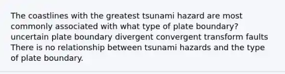 The coastlines with the greatest tsunami hazard are most commonly associated with what type of plate boundary? uncertain plate boundary divergent convergent transform faults There is no relationship between tsunami hazards and the type of plate boundary.