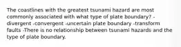 The coastlines with the greatest tsunami hazard are most commonly associated with what type of plate boundary? -divergent -convergent -uncertain plate boundary -transform faults -There is no relationship between tsunami hazards and the type of plate boundary.