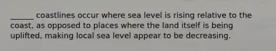 ______ coastlines occur where sea level is rising relative to the coast, as opposed to places where the land itself is being uplifted, making local sea level appear to be decreasing.