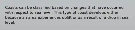 Coasts can be classified based on changes that have occurred with respect to sea level. This type of coast develops either because an area experiences uplift or as a result of a drop in sea level.