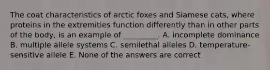 The coat characteristics of arctic foxes and Siamese cats, where proteins in the extremities function differently than in other parts of the body, is an example of _________. A. incomplete dominance B. multiple allele systems C. semilethal alleles D. temperature-sensitive allele E. None of the answers are correct