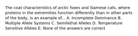 The coat characteristics of arctic foxes and Siamese cats, where proteins in the extremities function differently than in other parts of the body, is an example of... A. Incomplete Dominance B. Multiple Allele Systems C. Semilethal Alleles D. Temperature Sensitive Alleles E. None of the answers are correct