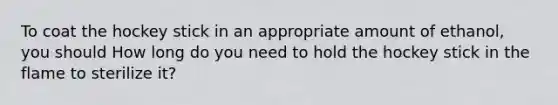 To coat the hockey stick in an appropriate amount of ethanol, you should How long do you need to hold the hockey stick in the flame to sterilize it?