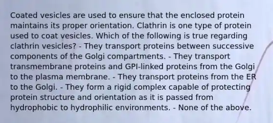 Coated vesicles are used to ensure that the enclosed protein maintains its proper orientation. Clathrin is one type of protein used to coat vesicles. Which of the following is true regarding clathrin vesicles? - They transport proteins between successive components of the Golgi compartments. - They transport transmembrane proteins and GPI-linked proteins from the Golgi to the plasma membrane. - They transport proteins from the ER to the Golgi. - They form a rigid complex capable of protecting protein structure and orientation as it is passed from hydrophobic to hydrophilic environments. - None of the above.